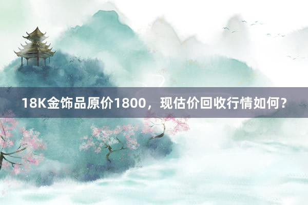 18K金饰品原价1800，现估价回收行情如何？