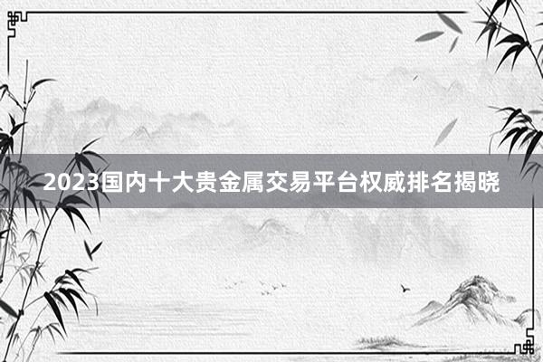 2023国内十大贵金属交易平台权威排名揭晓