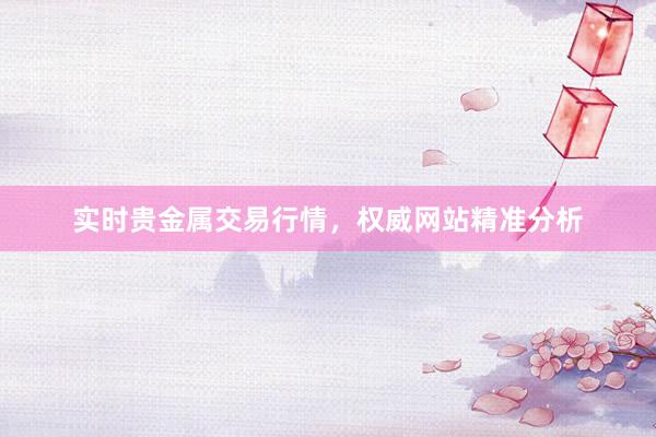 实时贵金属交易行情，权威网站精准分析