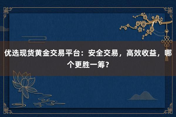 优选现货黄金交易平台：安全交易，高效收益，哪个更胜一筹？
