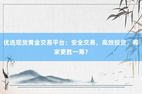 优选现货黄金交易平台：安全交易，高效投资，哪家更胜一筹？
