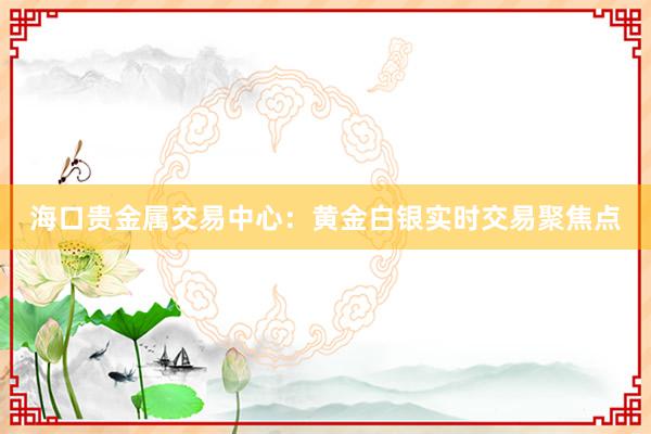 海口贵金属交易中心：黄金白银实时交易聚焦点