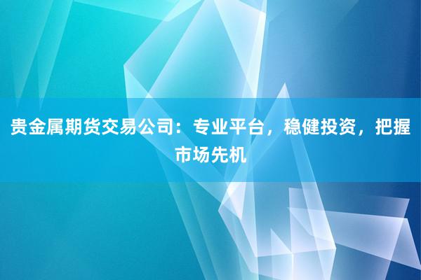 贵金属期货交易公司：专业平台，稳健投资，把握市场先机
