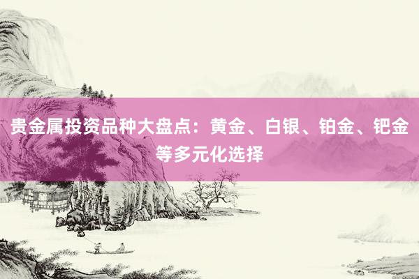 贵金属投资品种大盘点：黄金、白银、铂金、钯金等多元化选择