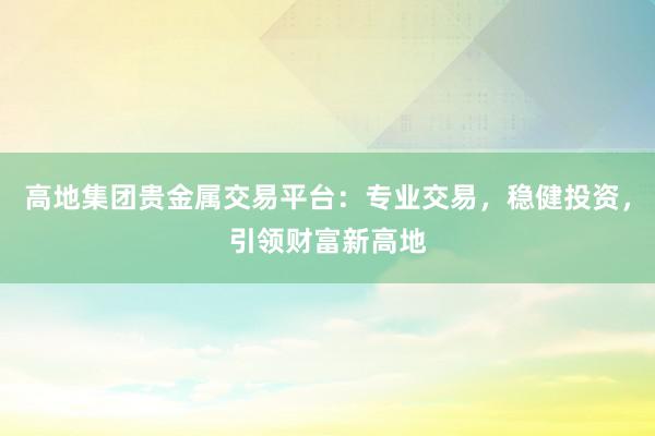 高地集团贵金属交易平台：专业交易，稳健投资，引领财富新高地