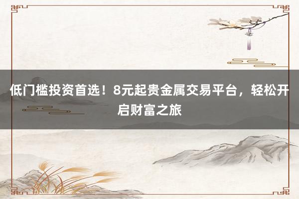 低门槛投资首选！8元起贵金属交易平台，轻松开启财富之旅