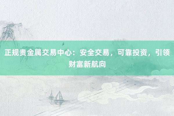 正规贵金属交易中心：安全交易，可靠投资，引领财富新航向