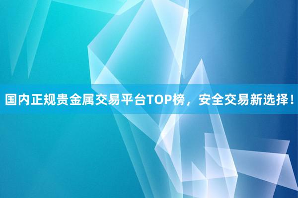 国内正规贵金属交易平台TOP榜，安全交易新选择！