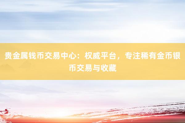 贵金属钱币交易中心：权威平台，专注稀有金币银币交易与收藏