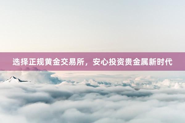选择正规黄金交易所，安心投资贵金属新时代