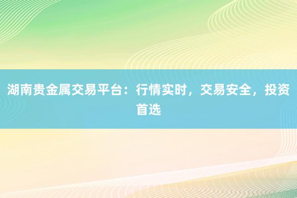 湖南贵金属交易平台：行情实时，交易安全，投资首选
