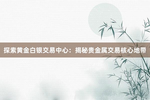 探索黄金白银交易中心：揭秘贵金属交易核心地带