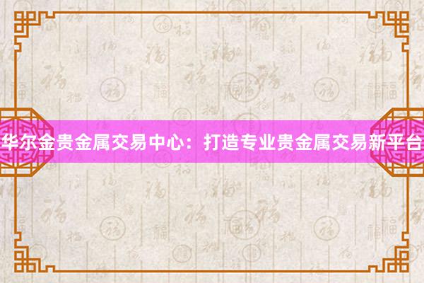 华尔金贵金属交易中心：打造专业贵金属交易新平台