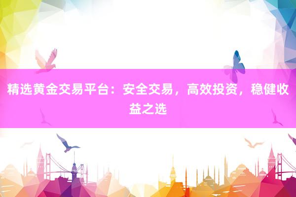 精选黄金交易平台：安全交易，高效投资，稳健收益之选